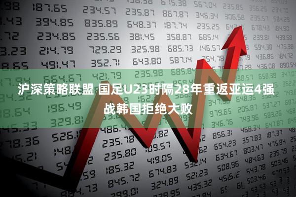 沪深策略联盟 国足U23时隔28年重返亚运4强 战韩国拒绝大败