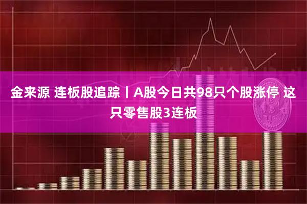 金来源 连板股追踪丨A股今日共98只个股涨停 这只零售股3连板